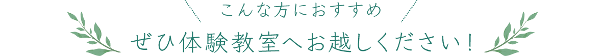 こんな方におすすめ ぜひ体験教室へお越しください！