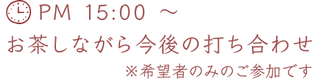 PM 15:00 ～ お茶しながら今後の打ち合わせ ※希望者のみのご参加です